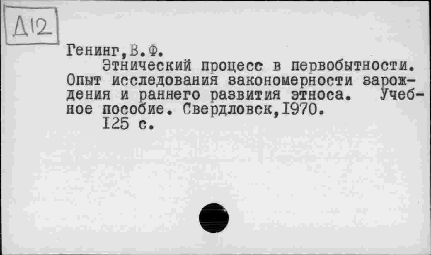 ﻿ж
Генинг,В.Ф.
Этнический процесс в первобытности. Опыт исследования закономерности зарождения и раннего развития этноса. Учебное пособие. Свердловск, 19'70.
125 с •